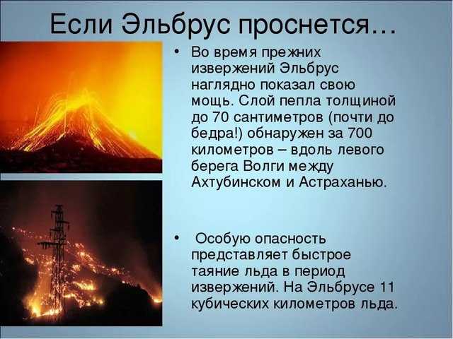 Гора Эльбрус находится на Кавказе, в прошлом он был действующим вулканом, сейчас числится как один из самых больших потухших вулканов Последнее извержение вулкана зафиксировано около 2000 лет тому назад